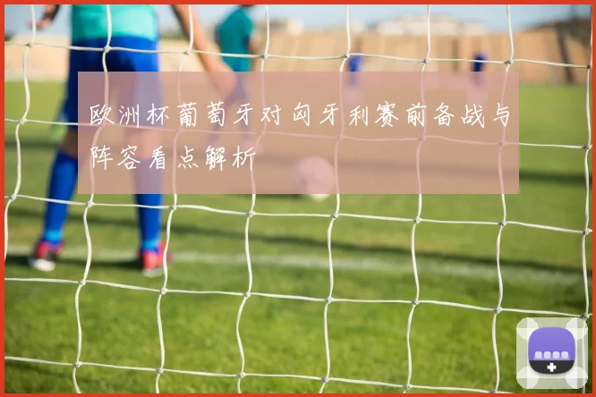 欧洲杯葡萄牙对匈牙利赛前备战与阵容看点解析