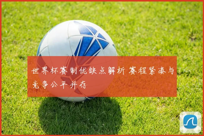 世界杯赛制优缺点解析 赛程紧凑与竞争公平并存