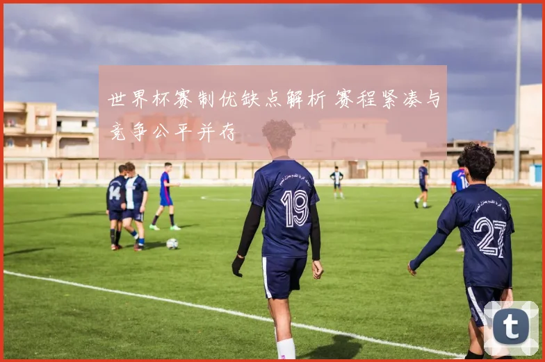 世界杯赛制优缺点解析 赛程紧凑与竞争公平并存