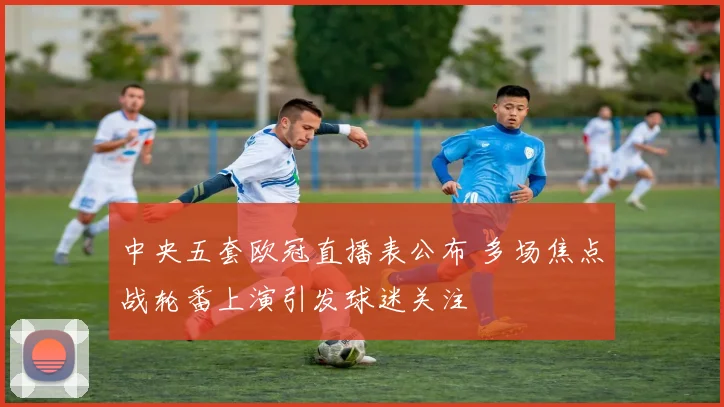中央五套欧冠直播表公布 多场焦点战轮番上演引发球迷关注