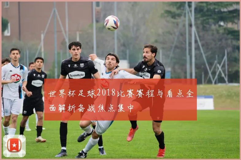 世界杯足球2018比赛赛程与看点全面解析备战焦点集中