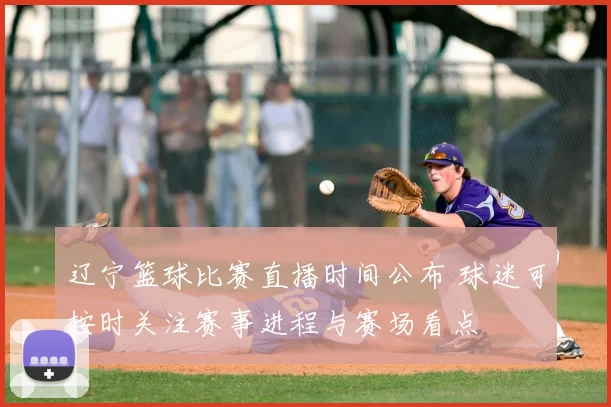 辽宁篮球比赛直播时间公布 球迷可按时关注赛事进程与赛场看点