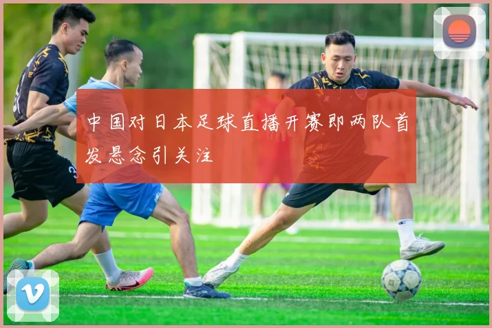 中国对日本足球直播开赛即两队首发悬念引关注