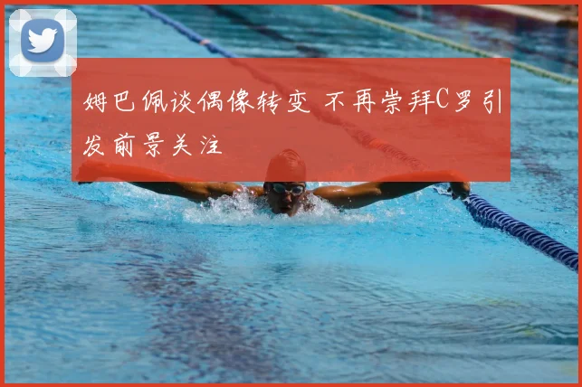 姆巴佩谈偶像转变 不再崇拜C罗引发前景关注