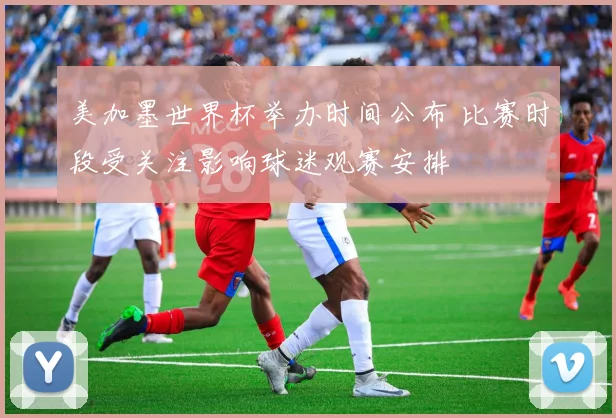 美加墨世界杯举办时间公布 比赛时段受关注影响球迷观赛安排