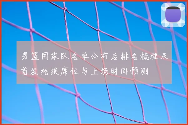 男篮国家队名单公布后排名梳理及首发轮换席位与上场时间预测