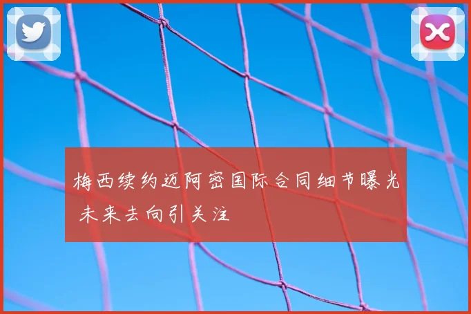 梅西续约迈阿密国际合同细节曝光 未来去向引关注
