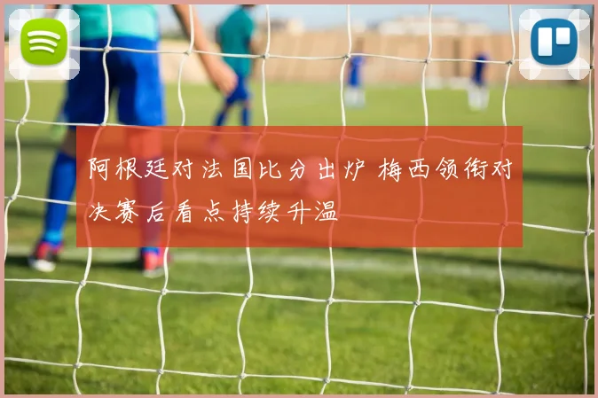 阿根廷对法国比分出炉 梅西领衔对决赛后看点持续升温