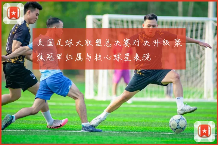 美国足球大联盟总决赛对决升级 聚焦冠军归属与核心球星表现