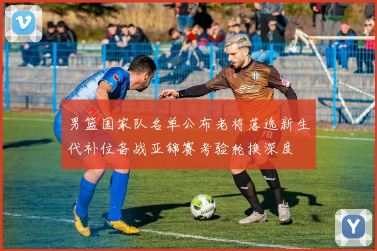 男篮国家队名单公布老将落选新生代补位备战亚锦赛考验轮换深度