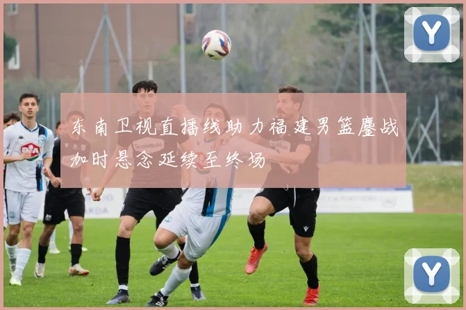 东南卫视直播线助力福建男篮鏖战加时悬念延续至终场