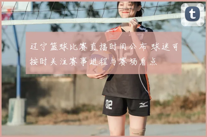 辽宁篮球比赛直播时间公布 球迷可按时关注赛事进程与赛场看点