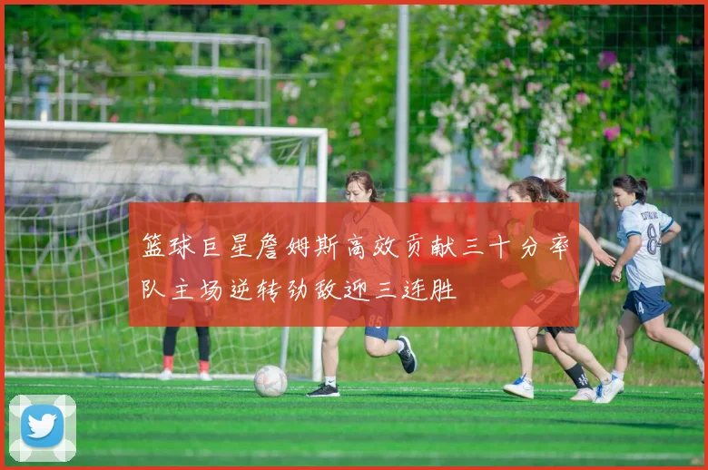 篮球巨星詹姆斯高效贡献三十分率队主场逆转劲敌迎三连胜