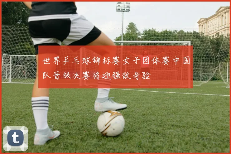 世界乒乓球锦标赛女子团体赛中国队晋级决赛将迎强敌考验