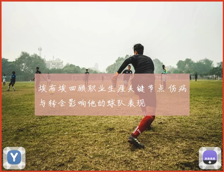 埃布埃回顾职业生涯关键节点 伤病与转会影响他的球队表现