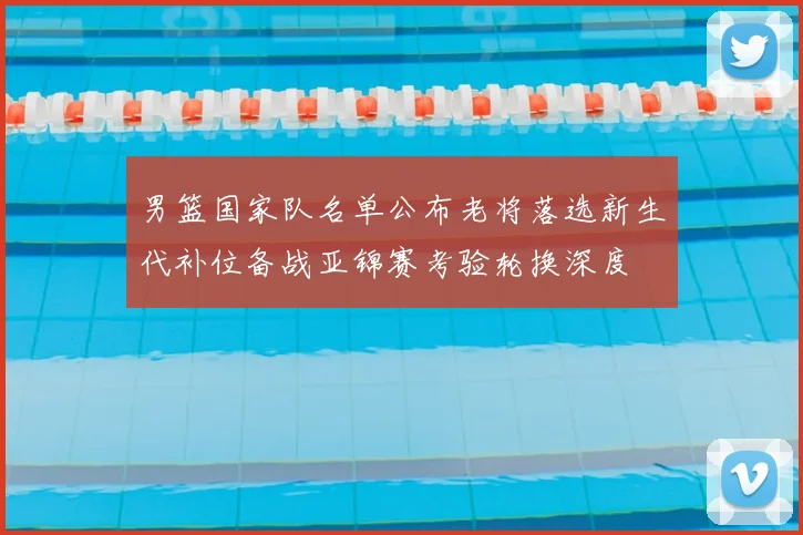 男篮国家队名单公布老将落选新生代补位备战亚锦赛考验轮换深度