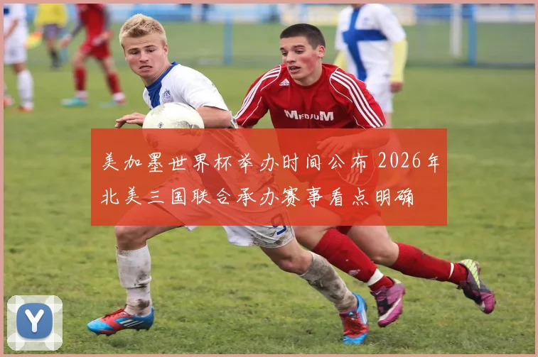 美加墨世界杯举办时间公布 2026年北美三国联合承办赛事看点明确