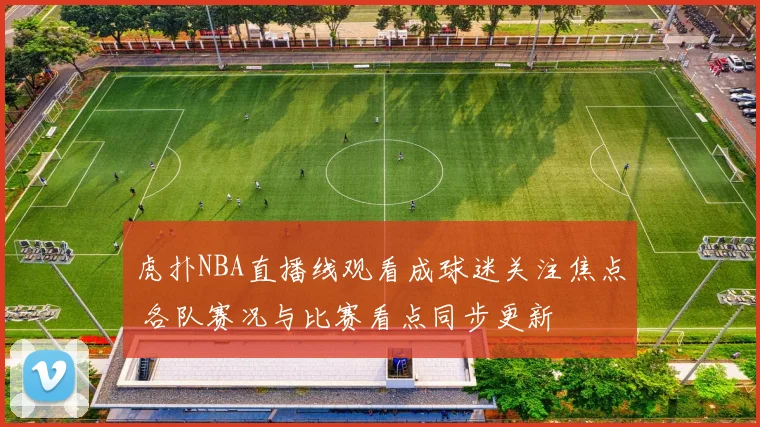 虎扑NBA直播线观看成球迷关注焦点 各队赛况与比赛看点同步更新