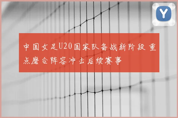 中国女足U20国家队备战新阶段 重点磨合阵容冲击后续赛事