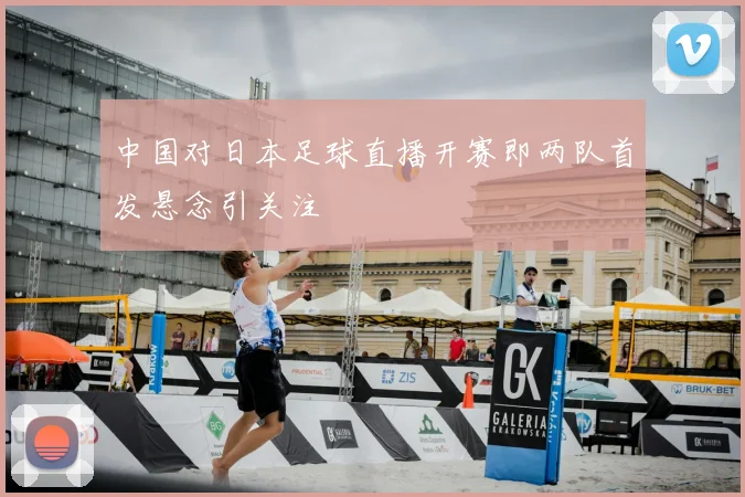 中国对日本足球直播开赛即两队首发悬念引关注