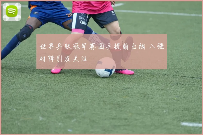 世界乒联冠军赛国乒提前出线 八强对阵引发关注