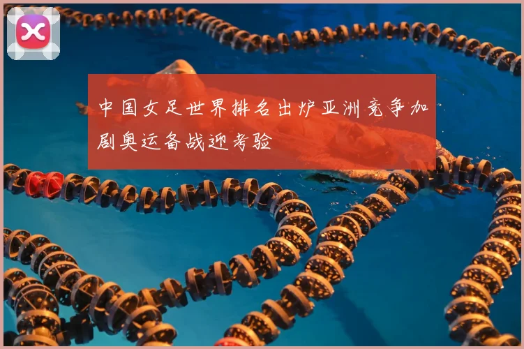中国女足世界排名出炉亚洲竞争加剧奥运备战迎考验