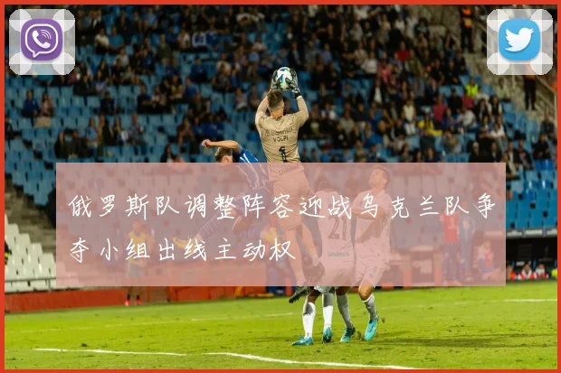 俄罗斯队调整阵容迎战乌克兰队争夺小组出线主动权