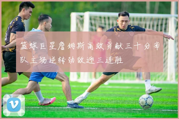 篮球巨星詹姆斯高效贡献三十分率队主场逆转劲敌迎三连胜