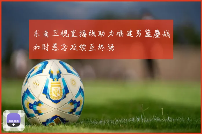 东南卫视直播线助力福建男篮鏖战加时悬念延续至终场